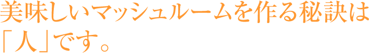 美味しいマッシュルームを作る秘訣は「人」です。