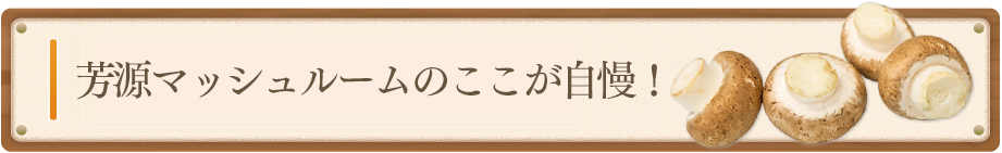 芳原マッシュルームのここが自慢！